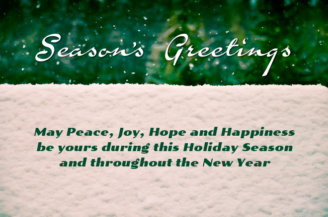 Season's Greetings. May Peace, Joy, Hope and Happiness be yours during this Holiday Season and throughout the New Year